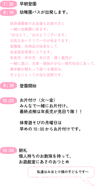 
7：30 早朝登園
8：10
幼稚園バスが出発します。
8：30
登園開始
10:20
お片付け（火〜金）
みんなで一緒にお片付け。
最終点検は年長児が見回り隊！！
体育あそびの月曜日は早めの10:00からお片付けです。
10:50
朝礼
個人持ちのお数珠を持って、お遊戯室にあさのおつとめ