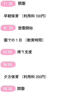 
          7:30 開園
          早朝保育（利用料 100円）
          8:30	登園開始
          園での１日（教育時間）
          15:00	帰り支度
          16:00
          夕方保育（利用料 200円）
          18:30 閉園